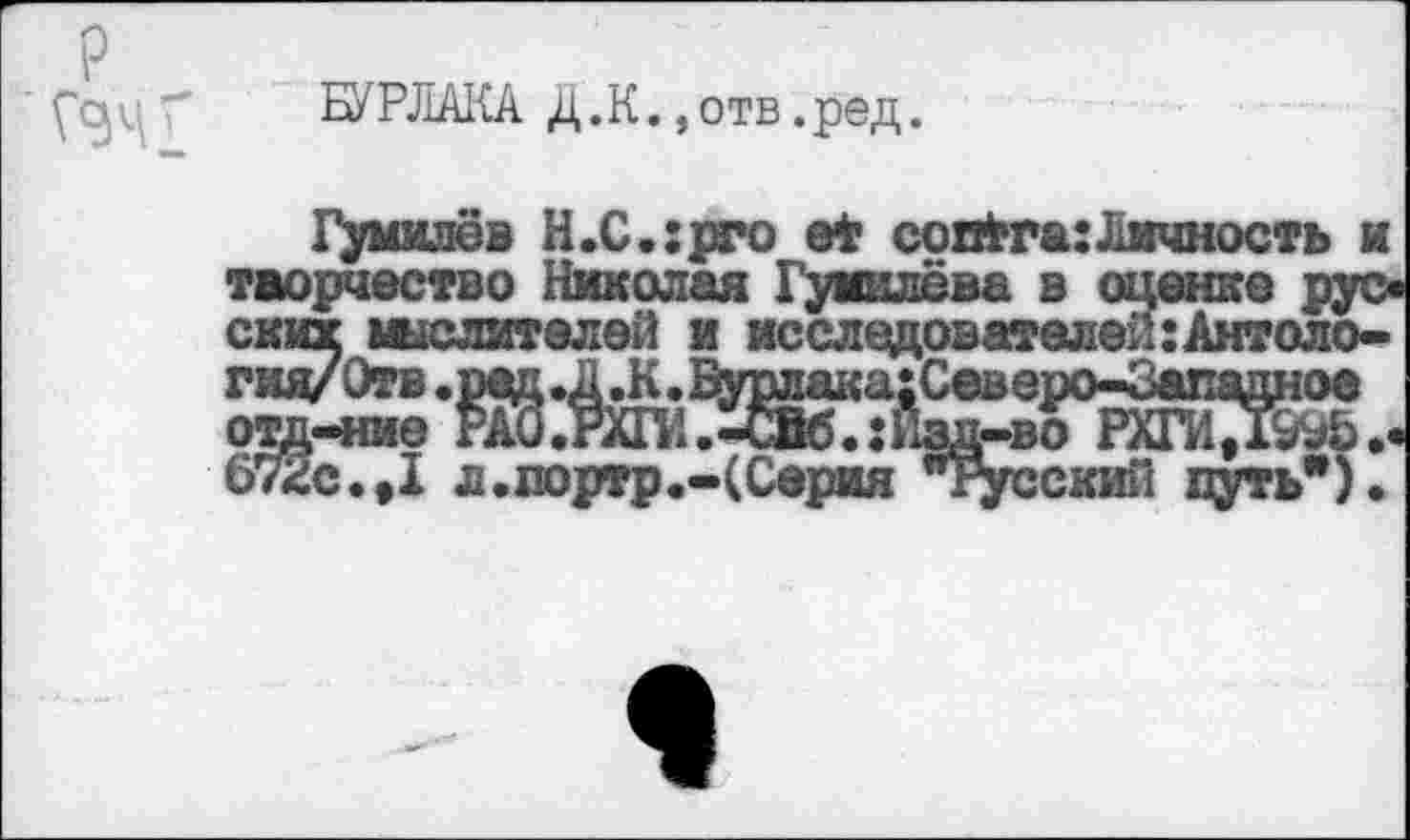 ﻿(“gц " БУРЛАКА Д.К., отв.ред.
Гумилёв Н.С.:рго et совЬга:Лмчность и творчество Николая Гумилёва в оценке рус* ских шслителей и исследователей :Антоло-гид/Отв .ред .Д.К • Бурлака;Сев еро-Западное оад-ние РА0.РШ1.-СЙб.:Пзд-во РХГИ/Г^Ьи 672с.,I л.портр.-(Серия "Ясский путь”).